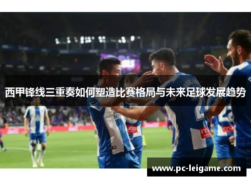 西甲锋线三重奏如何塑造比赛格局与未来足球发展趋势 西甲锋线三重奏如何塑造比赛格局与未来足球发展趋势
