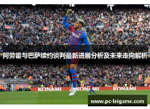 阿劳霍与巴萨续约谈判最新进展分析及未来走向解析