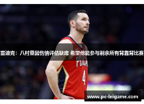 雷迪克：八村塁因伤情评估缺席 希望他能参与剩余所有背靠背比赛